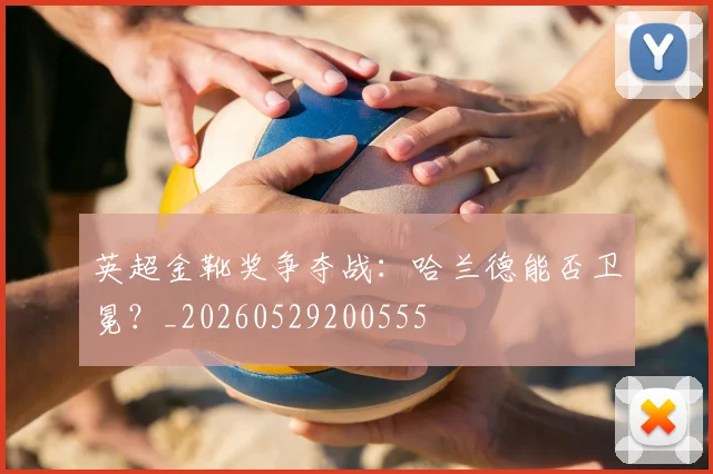 英超金靴奖争夺战：哈兰德能否卫冕？_20260529200555