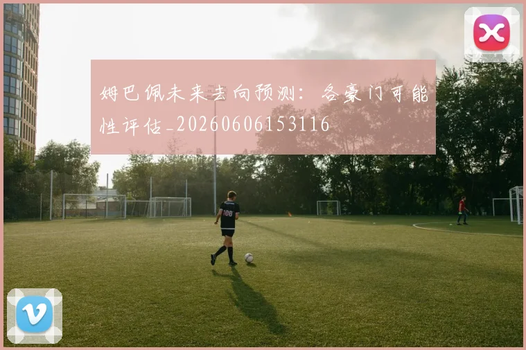姆巴佩未来去向预测：各豪门可能性评估_20260606153116
