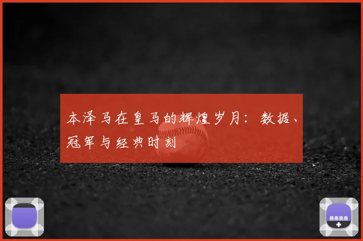 本泽马在皇马的辉煌岁月:数据、冠军与经典时刻