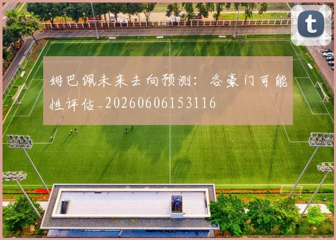 姆巴佩未来去向预测：各豪门可能性评估_20260606153116