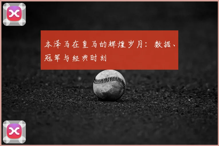 本泽马在皇马的辉煌岁月:数据、冠军与经典时刻