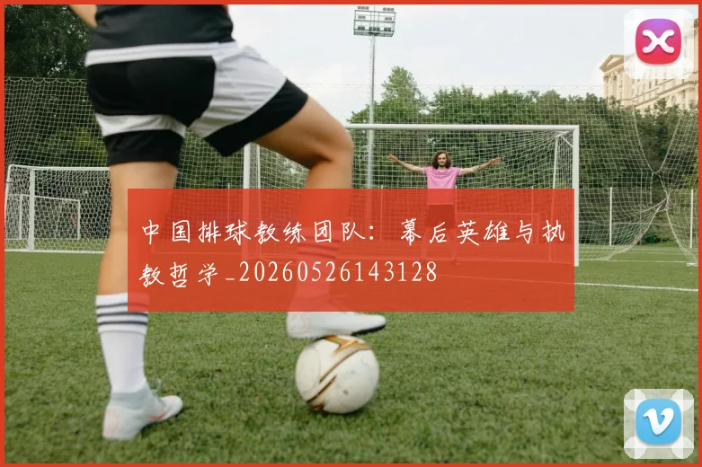 中国排球教练团队：幕后英雄与执教哲学_20260526143128