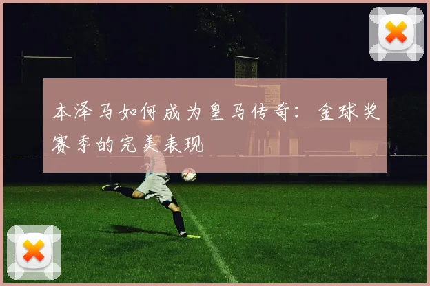 本泽马如何成为皇马传奇:金球奖赛季的完美表现